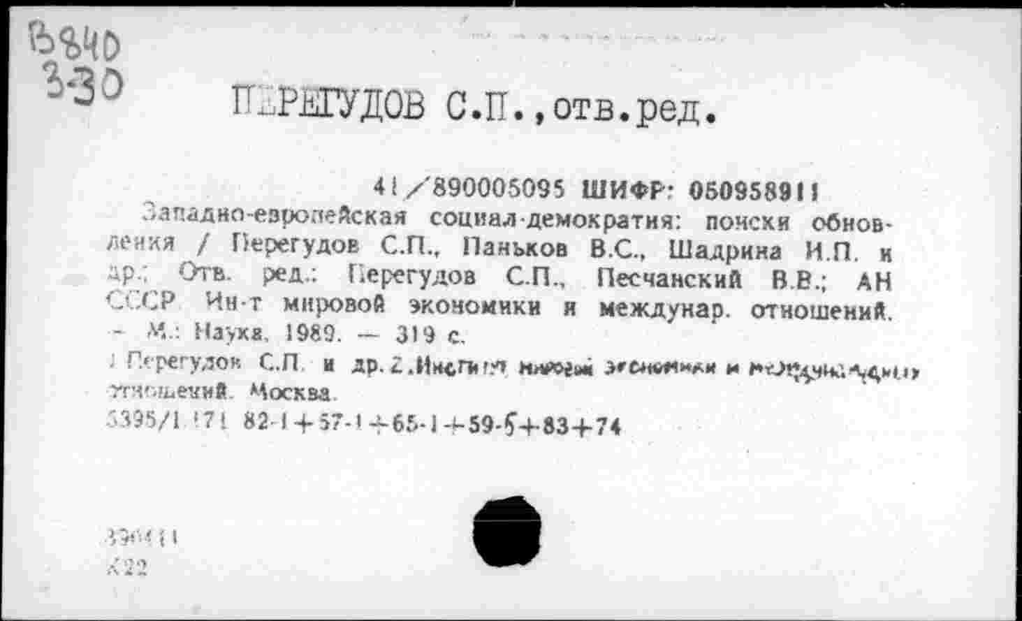 ﻿ьадо з-зэ
П/РИУДОВ С.П. .отв.ред.
<1/890005095 ШИФР; 050958911
Западно-езропейская социал-демократия: помехи обновления / Перегудов С.П., Паньков В.С., Шадрина И.П. и др.; Отв. ред.: Перегудов СП., Песчанский В.В.; АН СССР Ин-т мировой экономики и междунар. отношений. - м..: Наука, 1989. — 319 с.
'■ Перегудов С.П и др.£.11мсП<гу| нхе&ги« эеснвянАм и тгиошевм*. Москва
5395/1 '7! 82 1 + 57-1+65-1+59-^+83+74